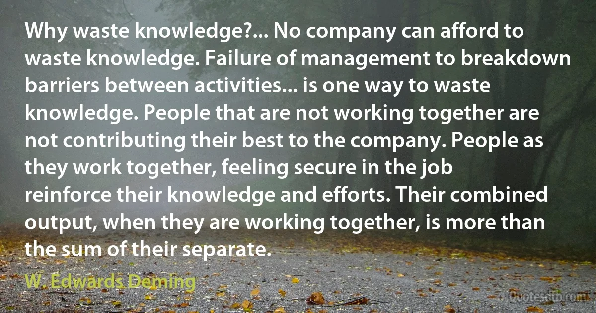 Why waste knowledge?... No company can afford to waste knowledge. Failure of management to breakdown barriers between activities... is one way to waste knowledge. People that are not working together are not contributing their best to the company. People as they work together, feeling secure in the job reinforce their knowledge and efforts. Their combined output, when they are working together, is more than the sum of their separate. (W. Edwards Deming)