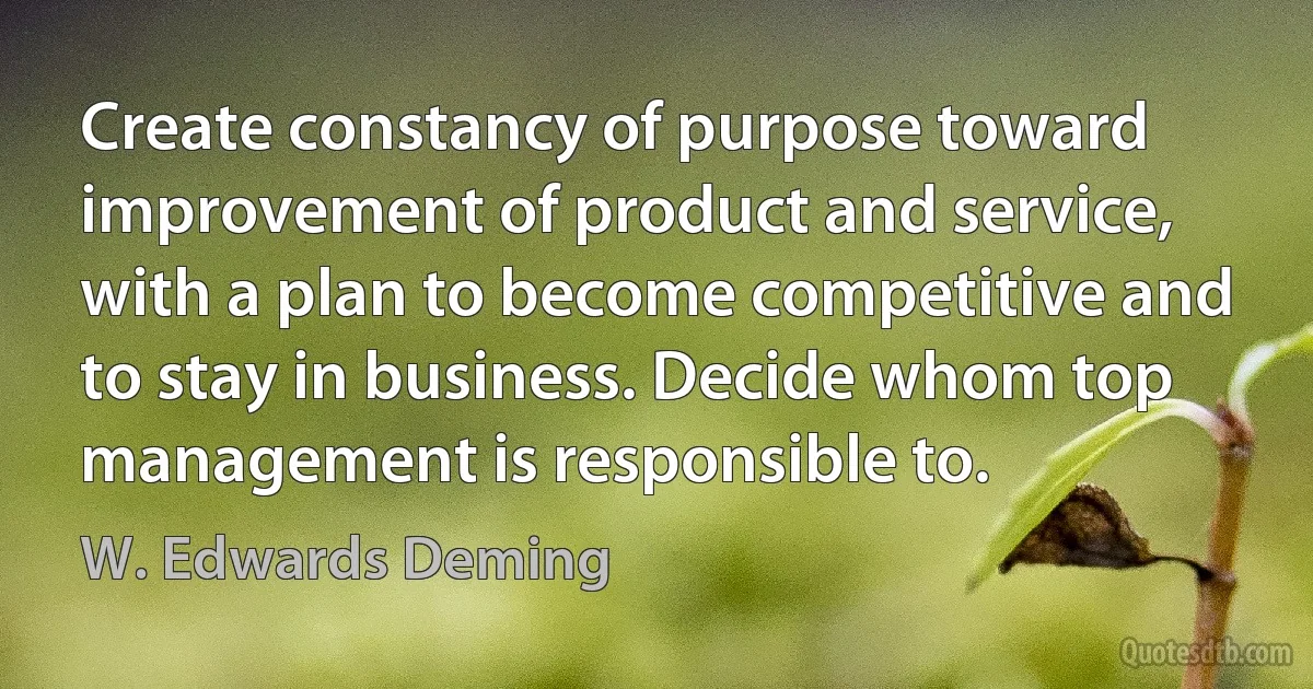 Create constancy of purpose toward improvement of product and service, with a plan to become competitive and to stay in business. Decide whom top management is responsible to. (W. Edwards Deming)