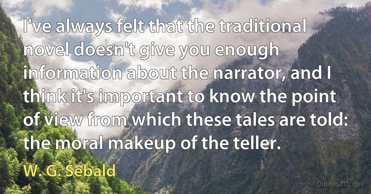 I've always felt that the traditional novel doesn't give you enough information about the narrator, and I think it's important to know the point of view from which these tales are told: the moral makeup of the teller. (W. G. Sebald)