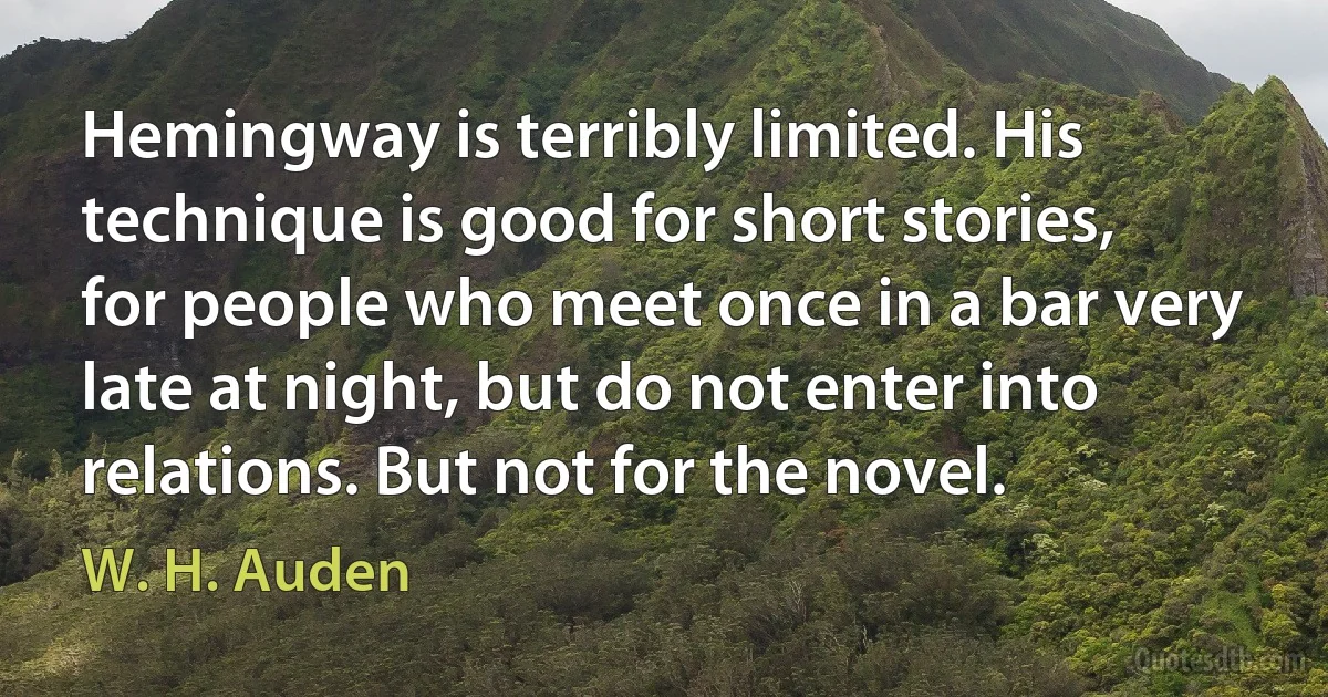 Hemingway is terribly limited. His technique is good for short stories, for people who meet once in a bar very late at night, but do not enter into relations. But not for the novel. (W. H. Auden)