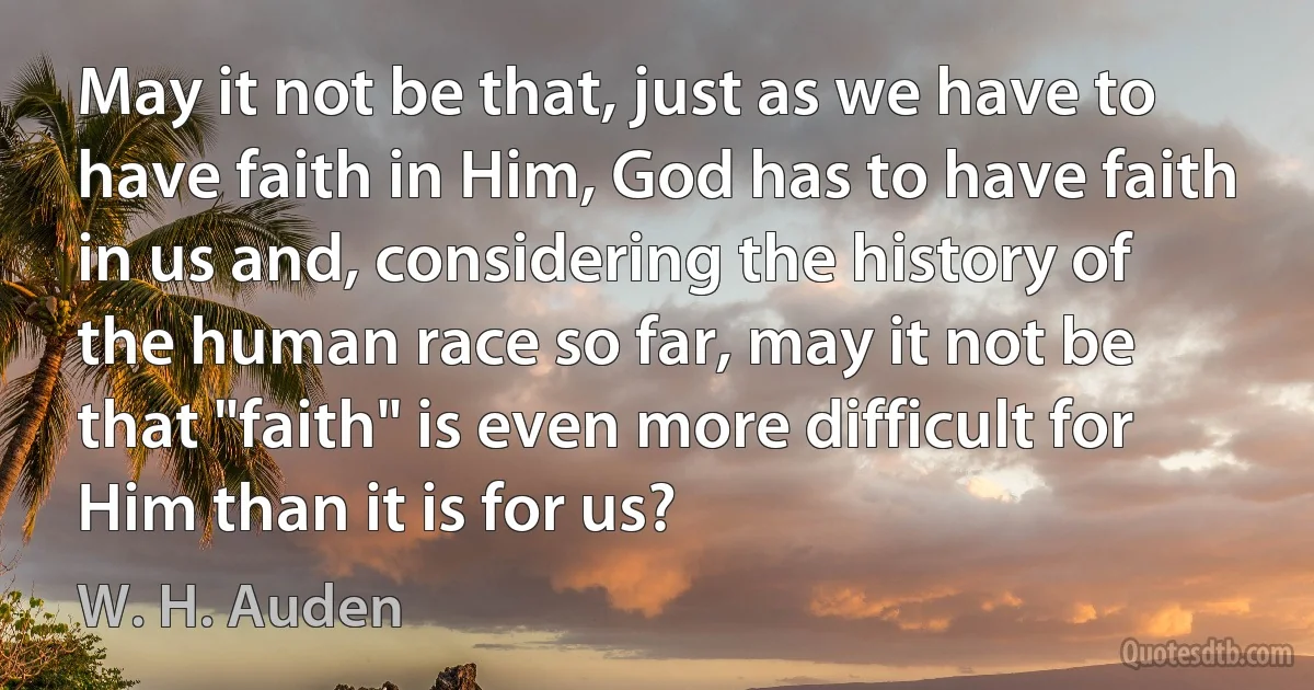 May it not be that, just as we have to have faith in Him, God has to have faith in us and, considering the history of the human race so far, may it not be that "faith" is even more difficult for Him than it is for us? (W. H. Auden)