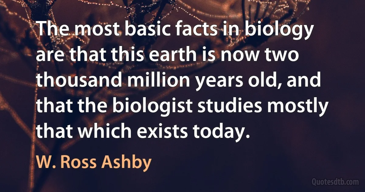 The most basic facts in biology are that this earth is now two thousand million years old, and that the biologist studies mostly that which exists today. (W. Ross Ashby)