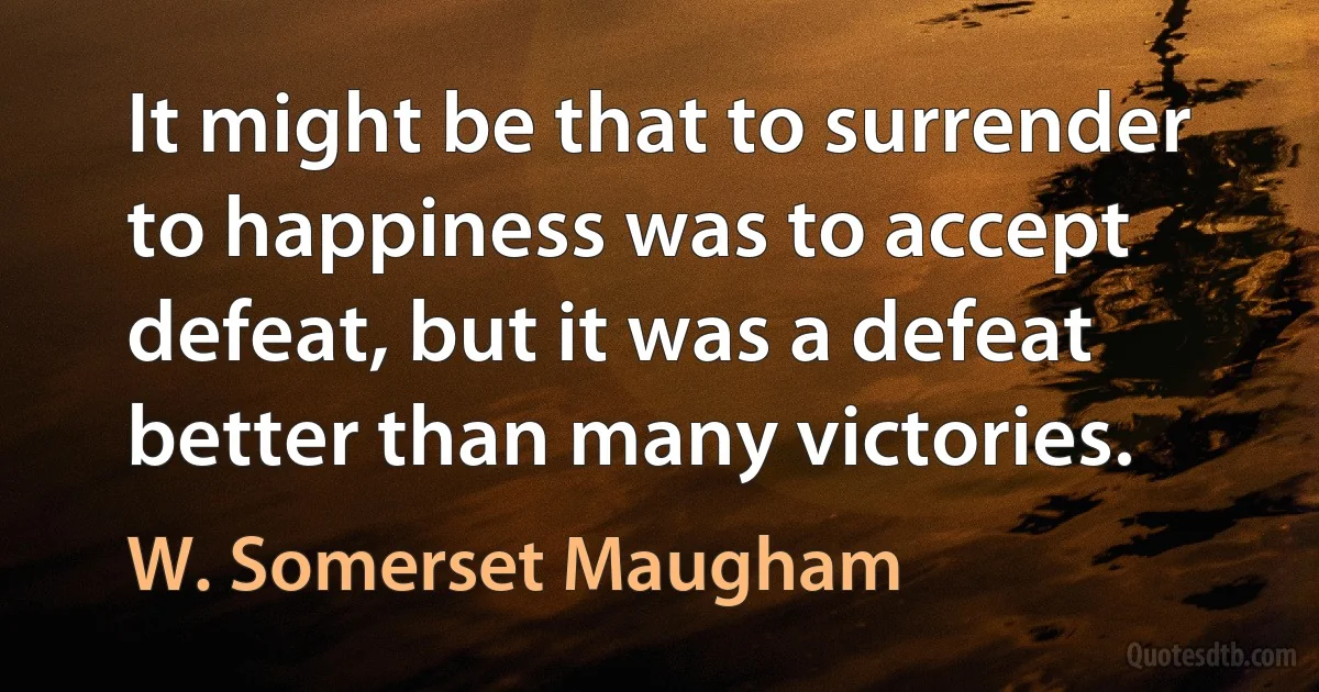 It might be that to surrender to happiness was to accept defeat, but it was a defeat better than many victories. (W. Somerset Maugham)