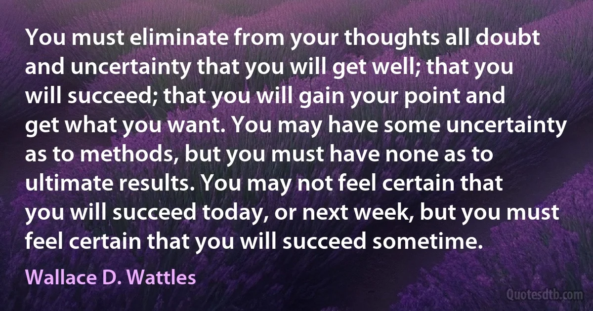 You must eliminate from your thoughts all doubt and uncertainty that you will get well; that you will succeed; that you will gain your point and get what you want. You may have some uncertainty as to methods, but you must have none as to ultimate results. You may not feel certain that you will succeed today, or next week, but you must feel certain that you will succeed sometime. (Wallace D. Wattles)