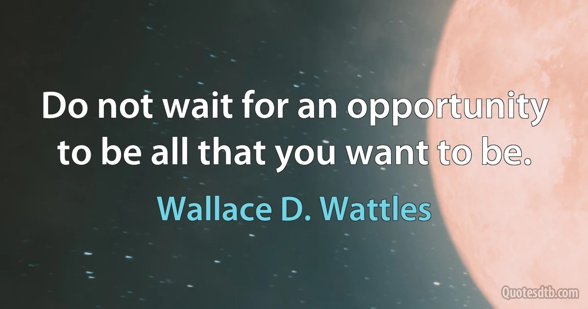 Do not wait for an opportunity to be all that you want to be. (Wallace D. Wattles)