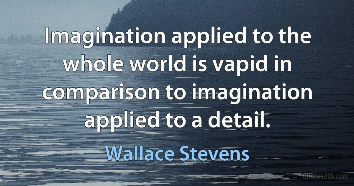 Imagination applied to the whole world is vapid in comparison to imagination applied to a detail. (Wallace Stevens)