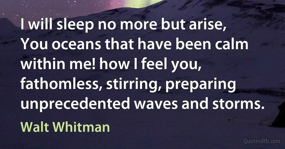 I will sleep no more but arise, You oceans that have been calm within me! how I feel you, fathomless, stirring, preparing unprecedented waves and storms. (Walt Whitman)