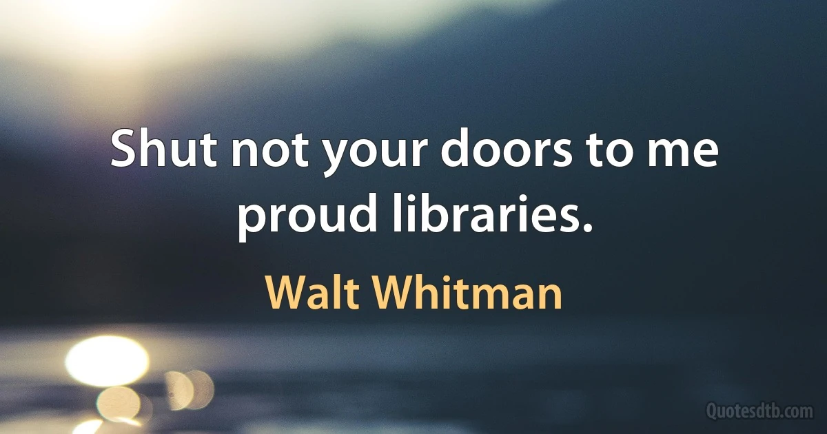 Shut not your doors to me proud libraries. (Walt Whitman)