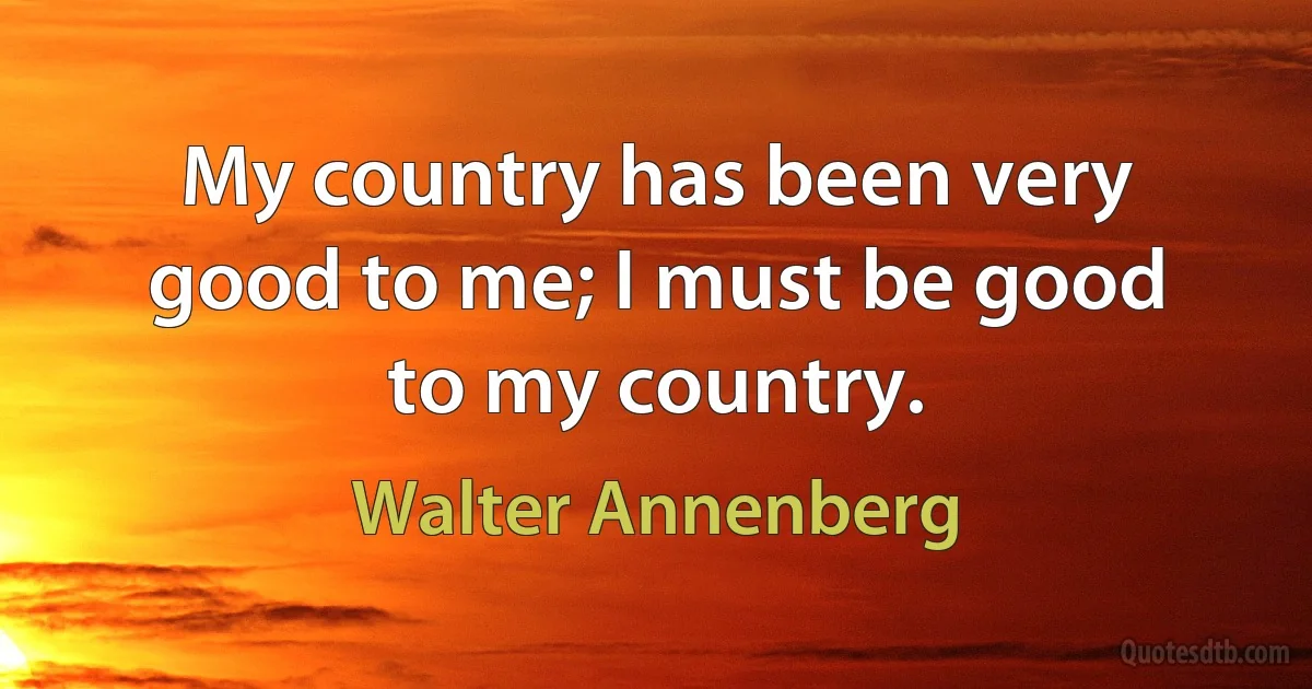 My country has been very good to me; I must be good to my country. (Walter Annenberg)