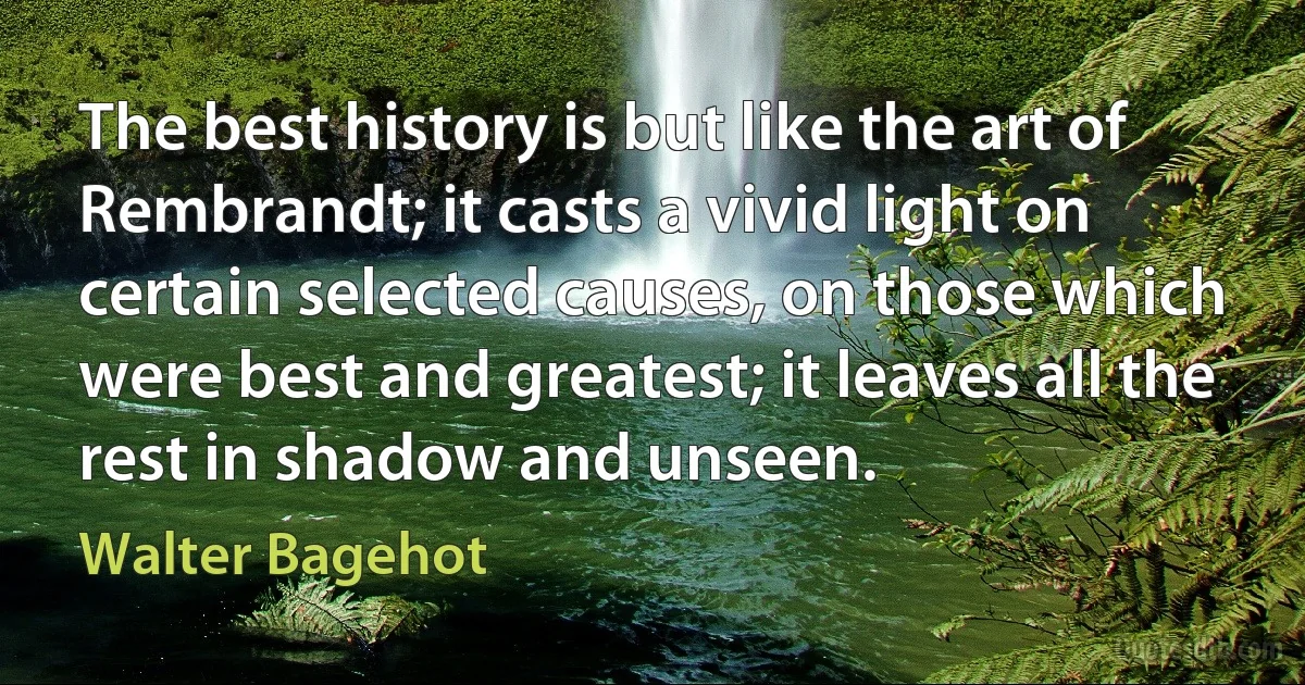 The best history is but like the art of Rembrandt; it casts a vivid light on certain selected causes, on those which were best and greatest; it leaves all the rest in shadow and unseen. (Walter Bagehot)