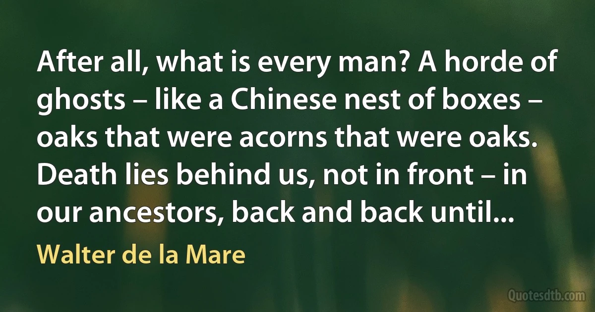 After all, what is every man? A horde of ghosts – like a Chinese nest of boxes – oaks that were acorns that were oaks. Death lies behind us, not in front – in our ancestors, back and back until... (Walter de la Mare)