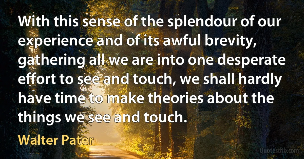 With this sense of the splendour of our experience and of its awful brevity, gathering all we are into one desperate effort to see and touch, we shall hardly have time to make theories about the things we see and touch. (Walter Pater)