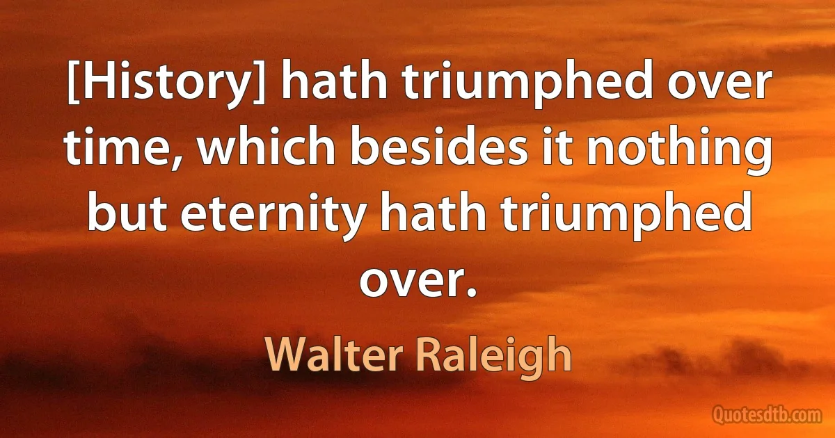 [History] hath triumphed over time, which besides it nothing but eternity hath triumphed over. (Walter Raleigh)