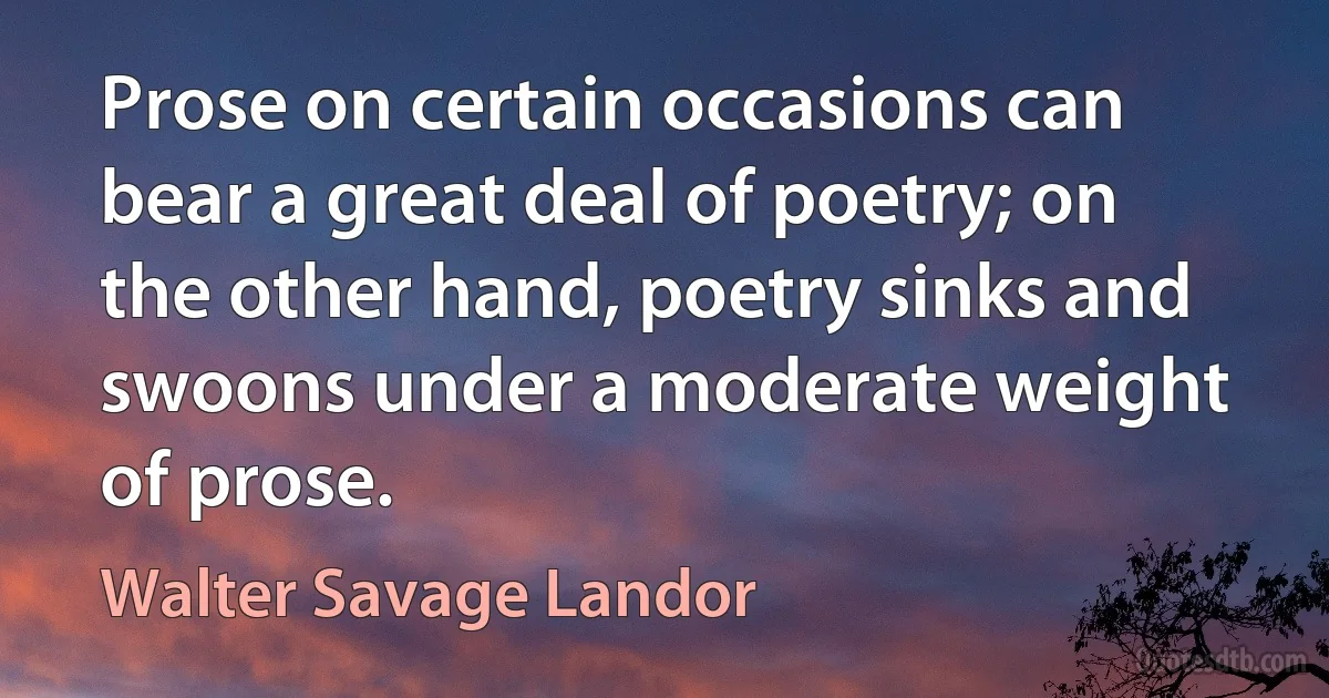 Prose on certain occasions can bear a great deal of poetry; on the other hand, poetry sinks and swoons under a moderate weight of prose. (Walter Savage Landor)