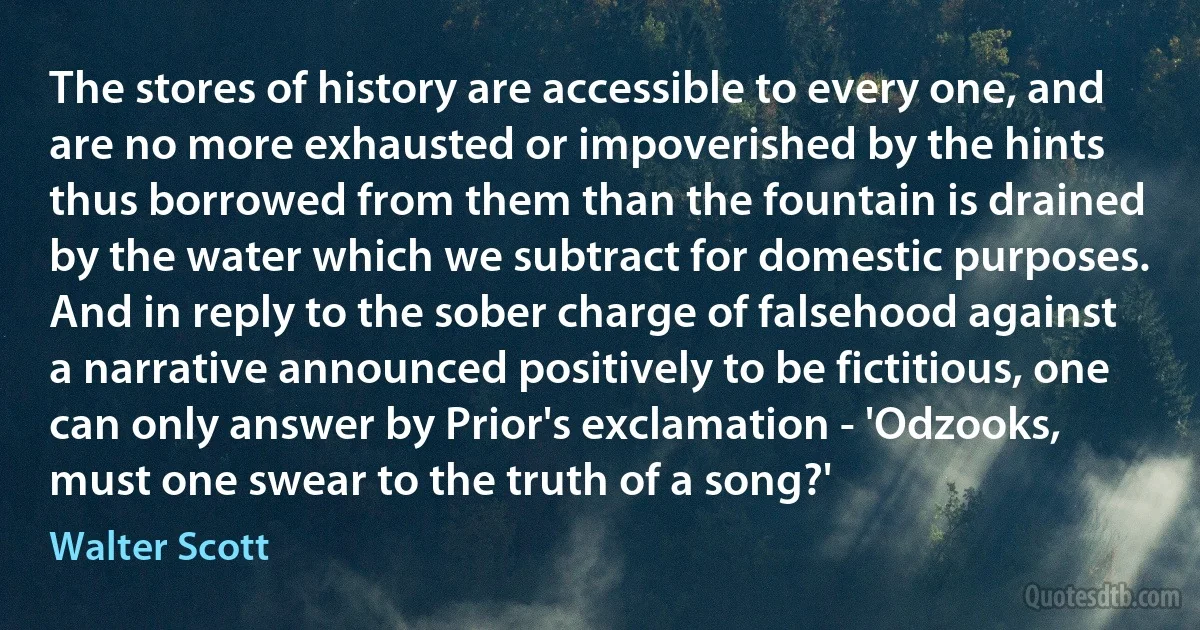 The stores of history are accessible to every one, and are no more exhausted or impoverished by the hints thus borrowed from them than the fountain is drained by the water which we subtract for domestic purposes. And in reply to the sober charge of falsehood against a narrative announced positively to be fictitious, one can only answer by Prior's exclamation - 'Odzooks, must one swear to the truth of a song?' (Walter Scott)