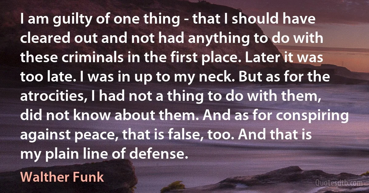 I am guilty of one thing - that I should have cleared out and not had anything to do with these criminals in the first place. Later it was too late. I was in up to my neck. But as for the atrocities, I had not a thing to do with them, did not know about them. And as for conspiring against peace, that is false, too. And that is my plain line of defense. (Walther Funk)