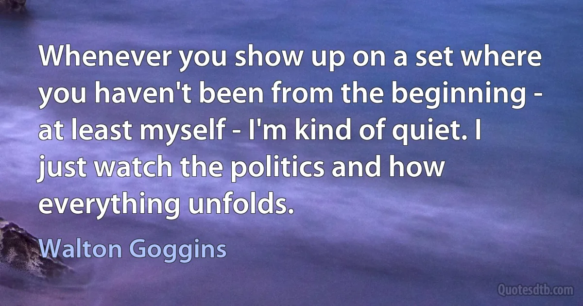 Whenever you show up on a set where you haven't been from the beginning - at least myself - I'm kind of quiet. I just watch the politics and how everything unfolds. (Walton Goggins)