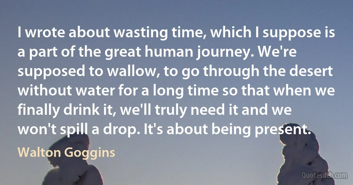 I wrote about wasting time, which I suppose is a part of the great human journey. We're supposed to wallow, to go through the desert without water for a long time so that when we finally drink it, we'll truly need it and we won't spill a drop. It's about being present. (Walton Goggins)