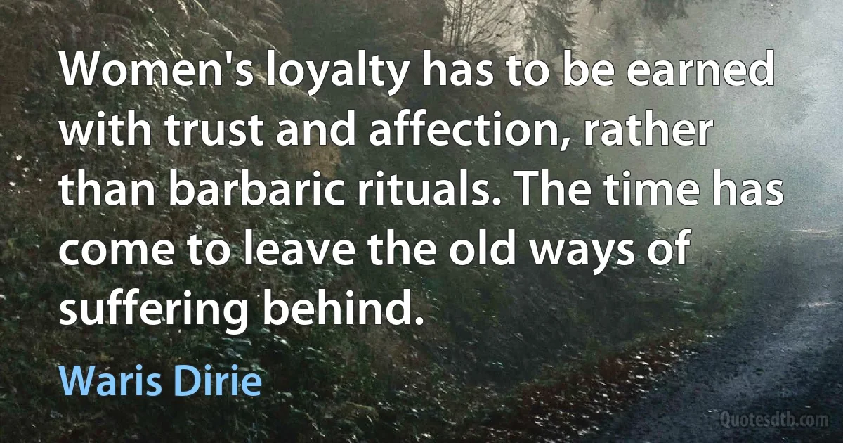 Women's loyalty has to be earned with trust and affection, rather than barbaric rituals. The time has come to leave the old ways of suffering behind. (Waris Dirie)