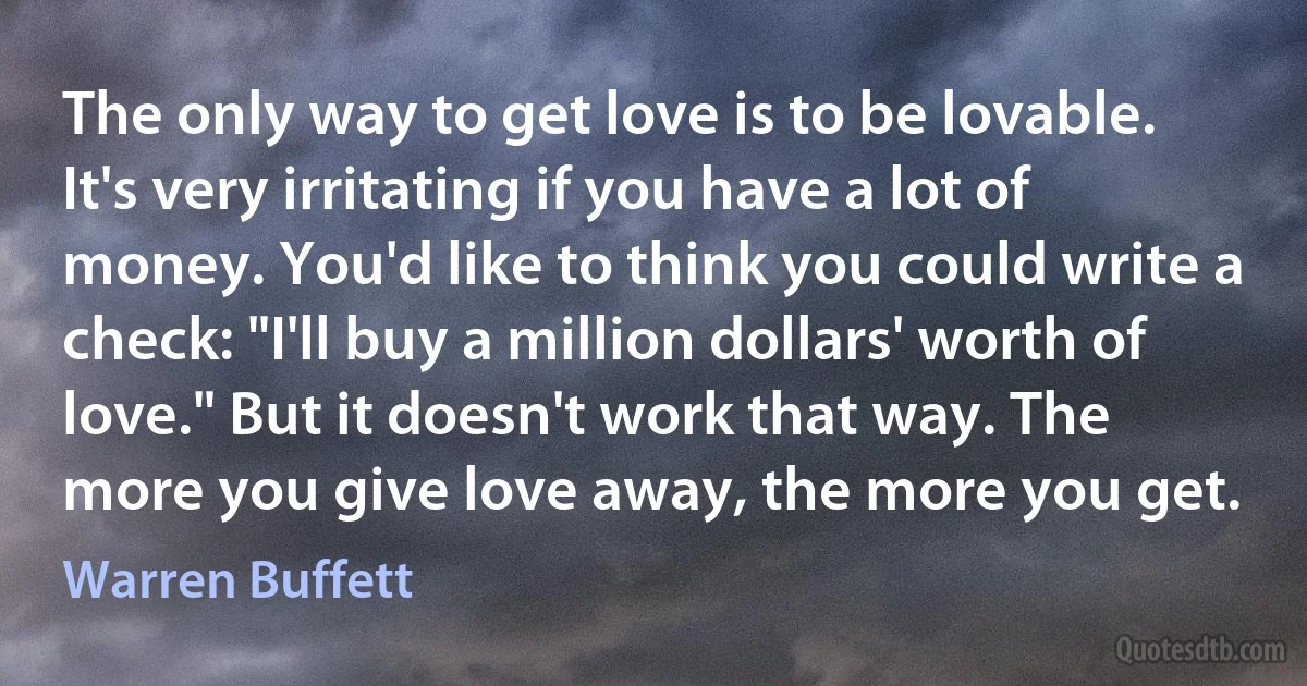 The only way to get love is to be lovable. It's very irritating if you have a lot of money. You'd like to think you could write a check: "I'll buy a million dollars' worth of love." But it doesn't work that way. The more you give love away, the more you get. (Warren Buffett)