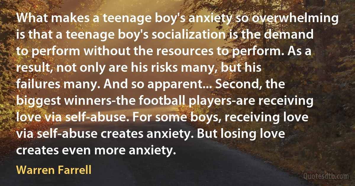 What makes a teenage boy's anxiety so overwhelming is that a teenage boy's socialization is the demand to perform without the resources to perform. As a result, not only are his risks many, but his failures many. And so apparent... Second, the biggest winners-the football players-are receiving love via self-abuse. For some boys, receiving love via self-abuse creates anxiety. But losing love creates even more anxiety. (Warren Farrell)