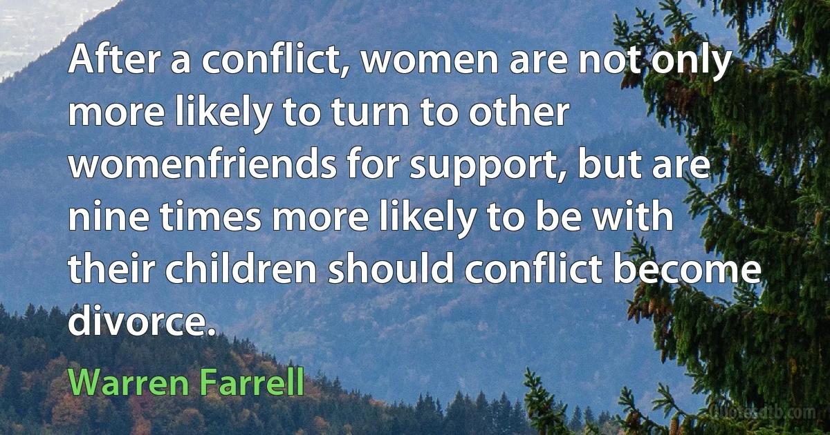 After a conflict, women are not only more likely to turn to other womenfriends for support, but are nine times more likely to be with their children should conflict become divorce. (Warren Farrell)