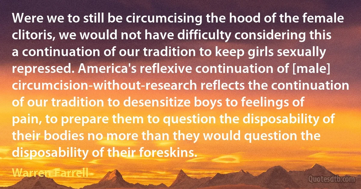 Were we to still be circumcising the hood of the female clitoris, we would not have difficulty considering this a continuation of our tradition to keep girls sexually repressed. America's reflexive continuation of [male] circumcision-without-research reflects the continuation of our tradition to desensitize boys to feelings of pain, to prepare them to question the disposability of their bodies no more than they would question the disposability of their foreskins. (Warren Farrell)