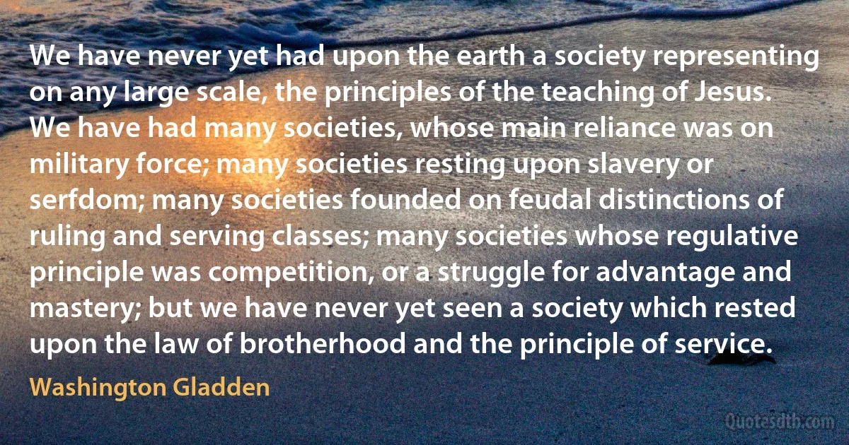 We have never yet had upon the earth a society representing on any large scale, the principles of the teaching of Jesus. We have had many societies, whose main reliance was on military force; many societies resting upon slavery or serfdom; many societies founded on feudal distinctions of ruling and serving classes; many societies whose regulative principle was competition, or a struggle for advantage and mastery; but we have never yet seen a society which rested upon the law of brotherhood and the principle of service. (Washington Gladden)