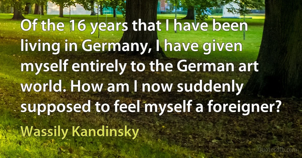 Of the 16 years that I have been living in Germany, I have given myself entirely to the German art world. How am I now suddenly supposed to feel myself a foreigner? (Wassily Kandinsky)