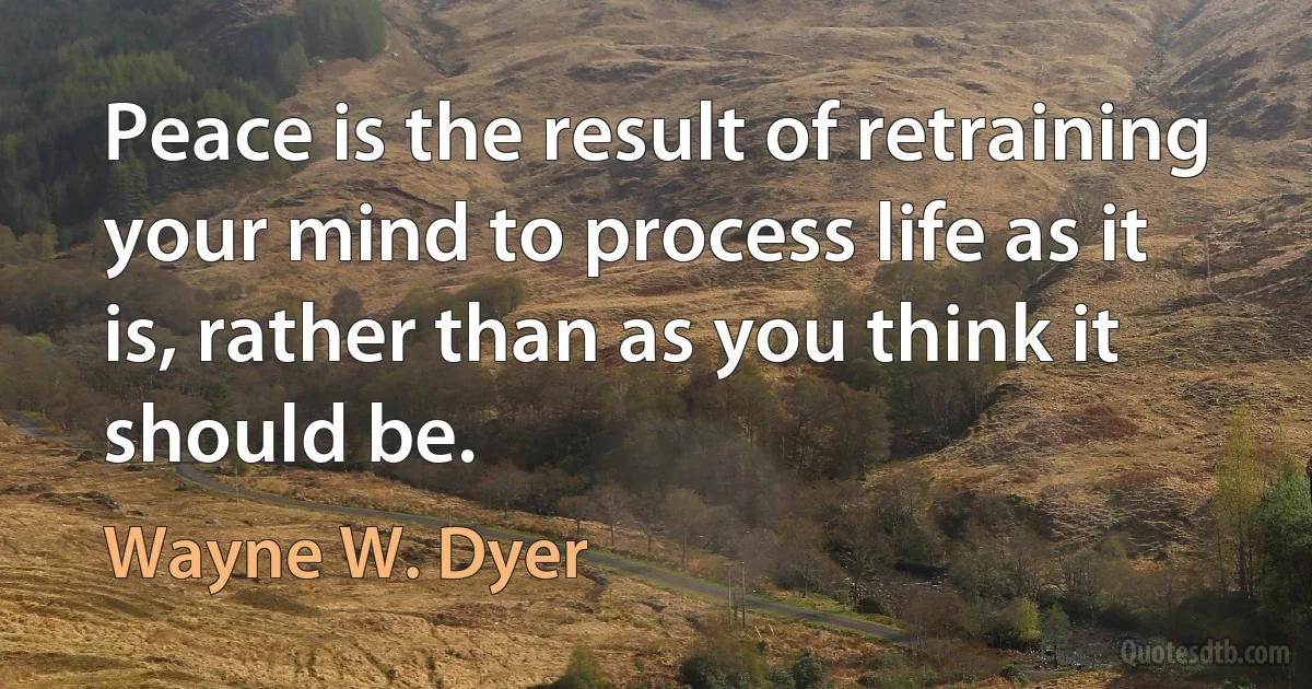 Peace is the result of retraining your mind to process life as it is, rather than as you think it should be. (Wayne W. Dyer)