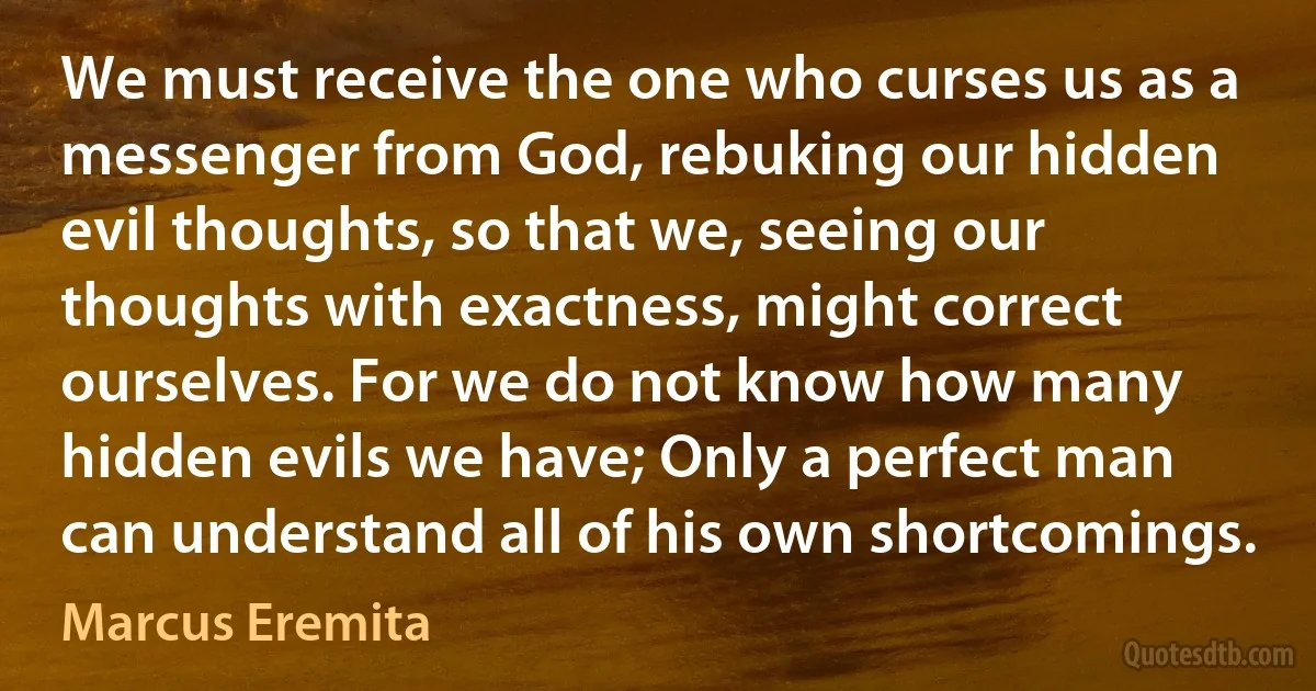 We must receive the one who curses us as a messenger from God, rebuking our hidden evil thoughts, so that we, seeing our thoughts with exactness, might correct ourselves. For we do not know how many hidden evils we have; Only a perfect man can understand all of his own shortcomings. (Marcus Eremita)