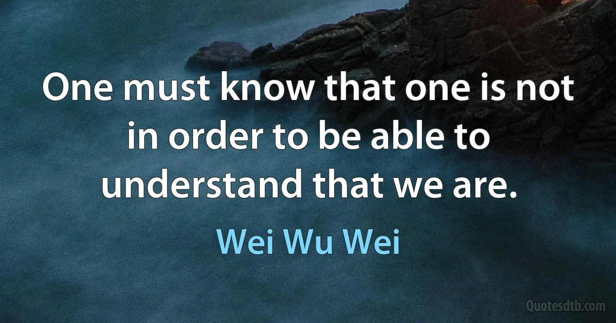 One must know that one is not in order to be able to understand that we are. (Wei Wu Wei)