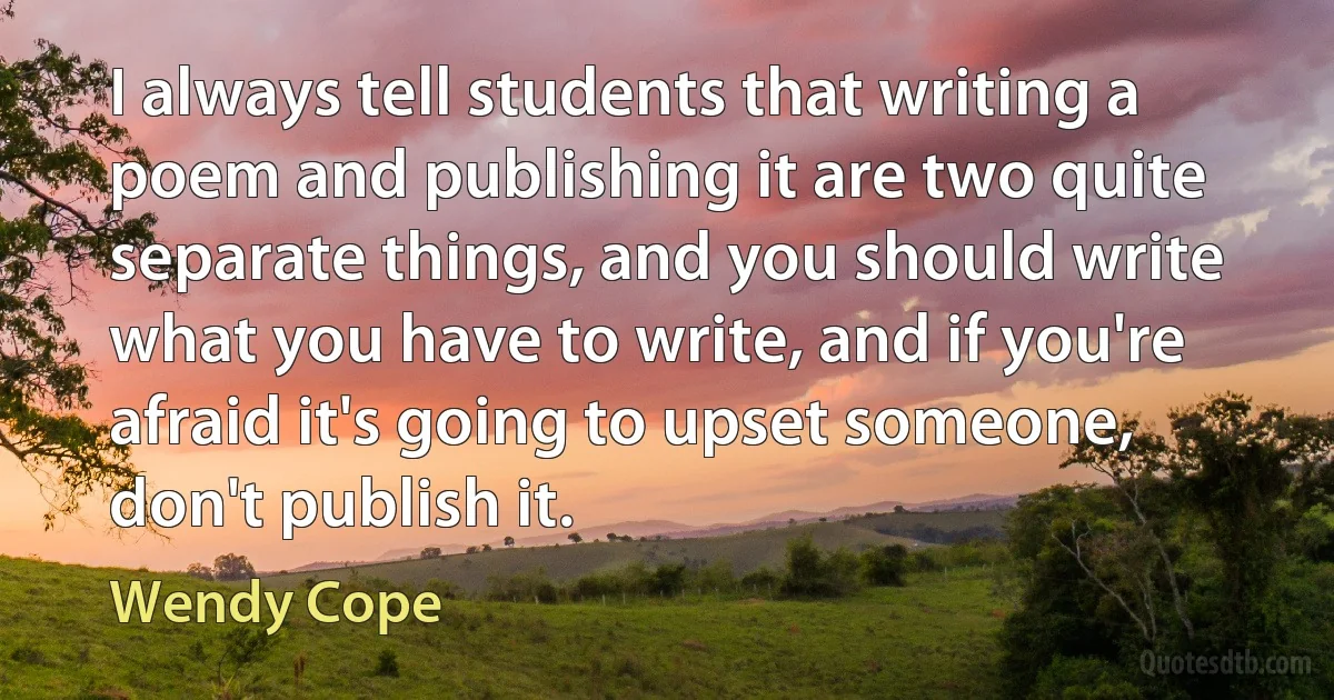 I always tell students that writing a poem and publishing it are two quite separate things, and you should write what you have to write, and if you're afraid it's going to upset someone, don't publish it. (Wendy Cope)