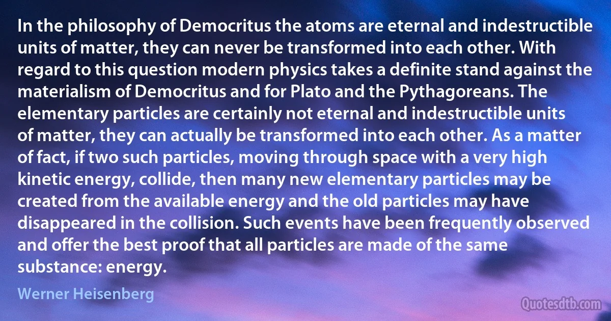 In the philosophy of Democritus the atoms are eternal and indestructible units of matter, they can never be transformed into each other. With regard to this question modern physics takes a definite stand against the materialism of Democritus and for Plato and the Pythagoreans. The elementary particles are certainly not eternal and indestructible units of matter, they can actually be transformed into each other. As a matter of fact, if two such particles, moving through space with a very high kinetic energy, collide, then many new elementary particles may be created from the available energy and the old particles may have disappeared in the collision. Such events have been frequently observed and offer the best proof that all particles are made of the same substance: energy. (Werner Heisenberg)