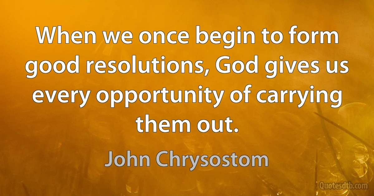When we once begin to form good resolutions, God gives us every opportunity of carrying them out. (John Chrysostom)