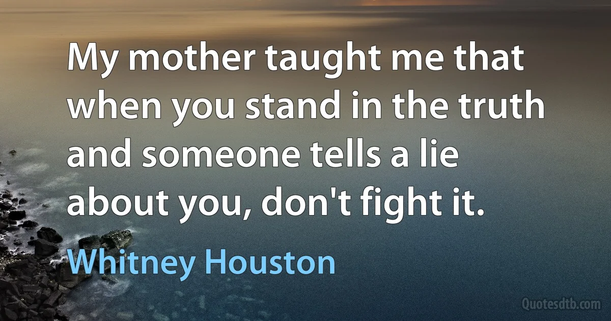 My mother taught me that when you stand in the truth and someone tells a lie about you, don't fight it. (Whitney Houston)