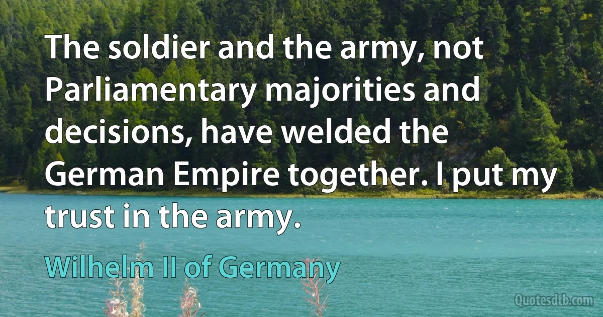 The soldier and the army, not Parliamentary majorities and decisions, have welded the German Empire together. I put my trust in the army. (Wilhelm II of Germany)