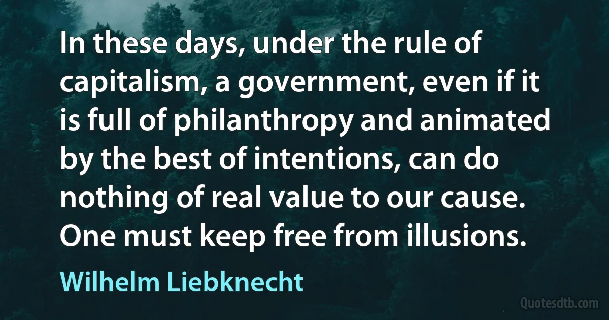 In these days, under the rule of capitalism, a government, even if it is full of philanthropy and animated by the best of intentions, can do nothing of real value to our cause. One must keep free from illusions. (Wilhelm Liebknecht)