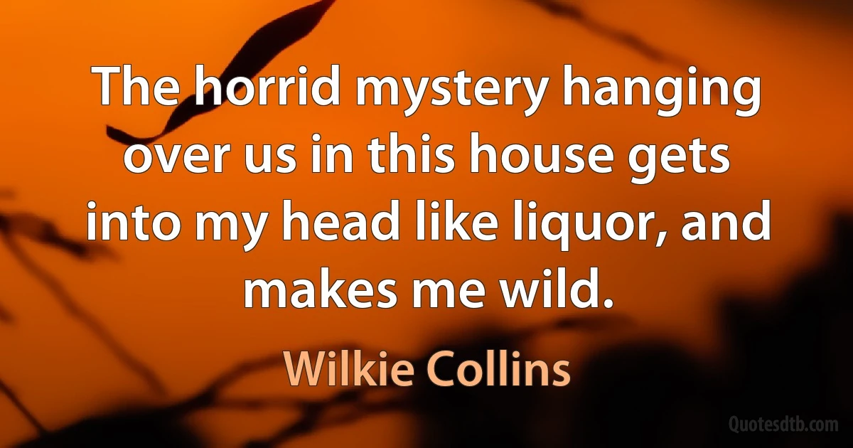 The horrid mystery hanging over us in this house gets into my head like liquor, and makes me wild. (Wilkie Collins)