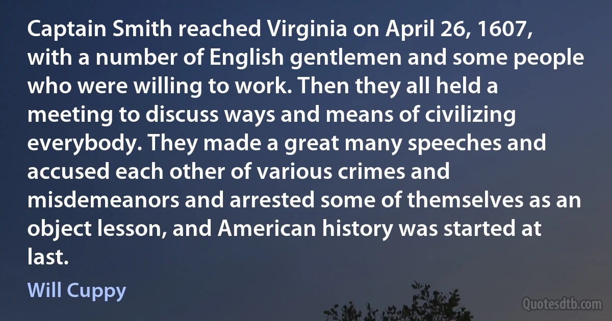 Captain Smith reached Virginia on April 26, 1607, with a number of English gentlemen and some people who were willing to work. Then they all held a meeting to discuss ways and means of civilizing everybody. They made a great many speeches and accused each other of various crimes and misdemeanors and arrested some of themselves as an object lesson, and American history was started at last. (Will Cuppy)