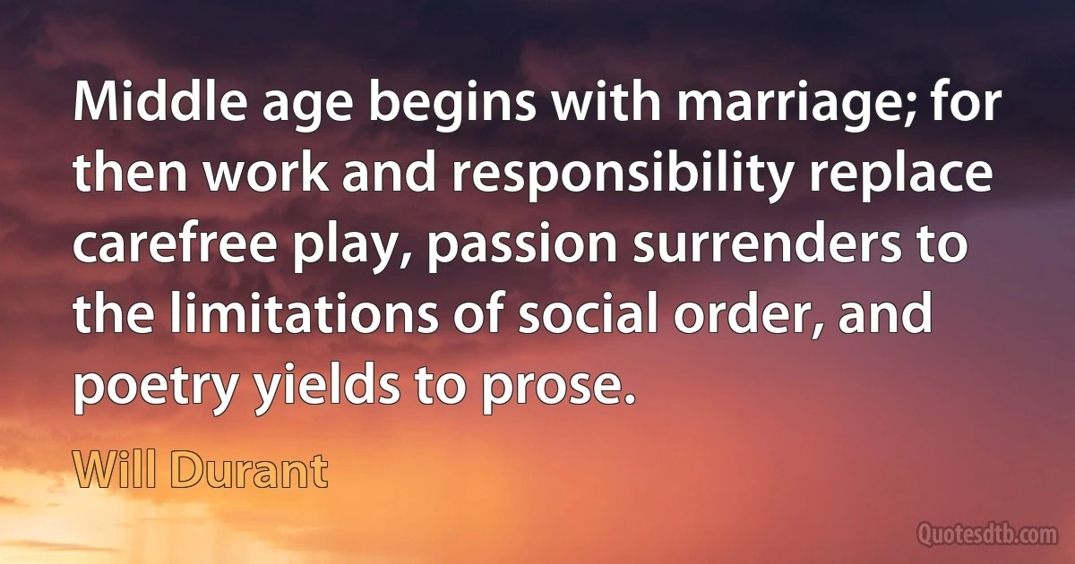 Middle age begins with marriage; for then work and responsibility replace carefree play, passion surrenders to the limitations of social order, and poetry yields to prose. (Will Durant)