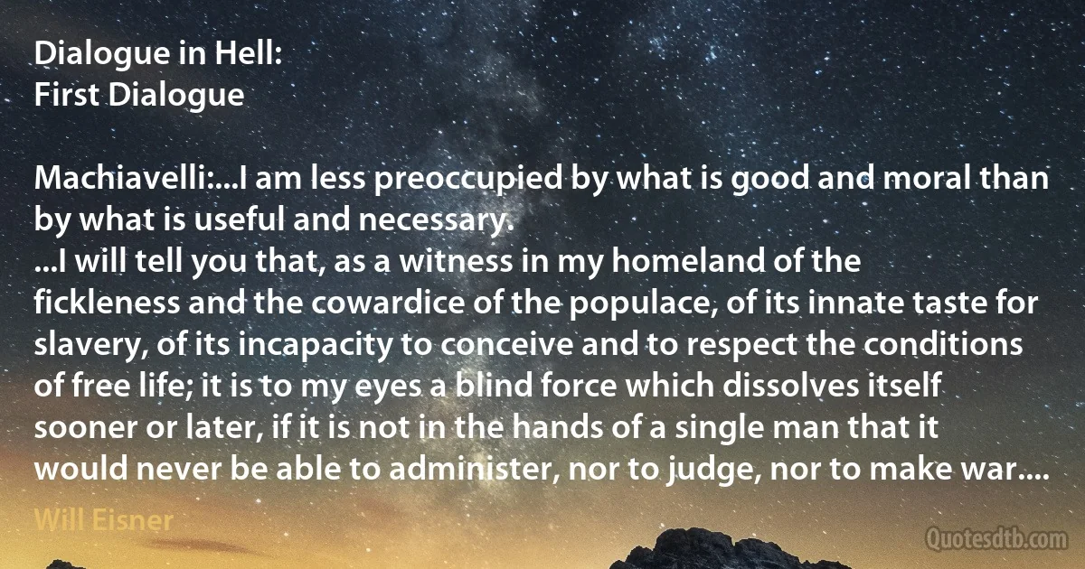 Dialogue in Hell:
First Dialogue

Machiavelli:...I am less preoccupied by what is good and moral than by what is useful and necessary.
...I will tell you that, as a witness in my homeland of the fickleness and the cowardice of the populace, of its innate taste for slavery, of its incapacity to conceive and to respect the conditions of free life; it is to my eyes a blind force which dissolves itself sooner or later, if it is not in the hands of a single man that it would never be able to administer, nor to judge, nor to make war.... (Will Eisner)