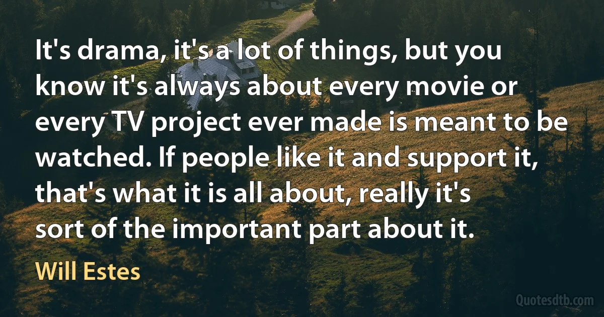 It's drama, it's a lot of things, but you know it's always about every movie or every TV project ever made is meant to be watched. If people like it and support it, that's what it is all about, really it's sort of the important part about it. (Will Estes)