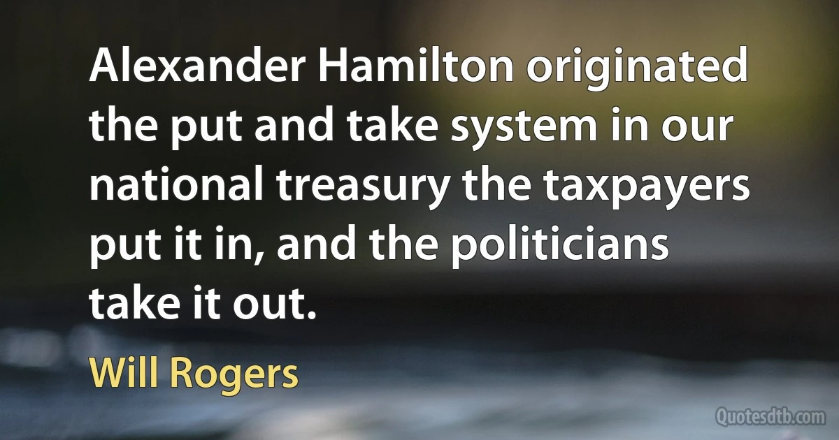 Alexander Hamilton originated the put and take system in our national treasury the taxpayers put it in, and the politicians take it out. (Will Rogers)