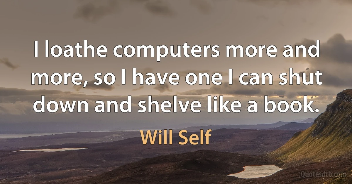 I loathe computers more and more, so I have one I can shut down and shelve like a book. (Will Self)