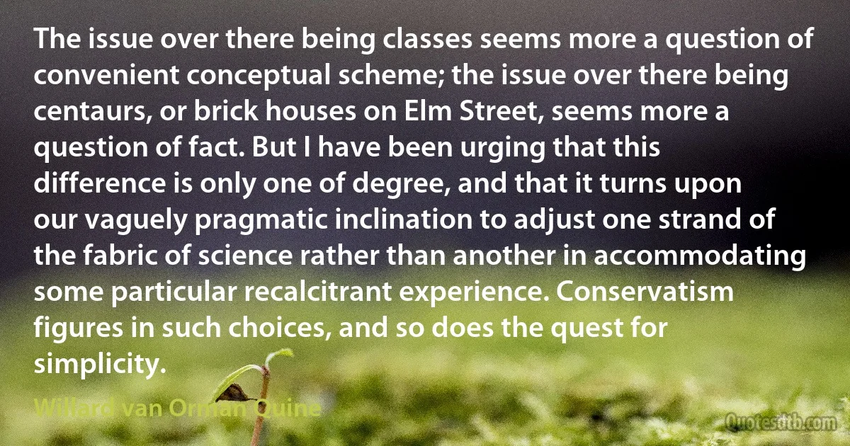 The issue over there being classes seems more a question of convenient conceptual scheme; the issue over there being centaurs, or brick houses on Elm Street, seems more a question of fact. But I have been urging that this difference is only one of degree, and that it turns upon our vaguely pragmatic inclination to adjust one strand of the fabric of science rather than another in accommodating some particular recalcitrant experience. Conservatism figures in such choices, and so does the quest for simplicity. (Willard van Orman Quine)