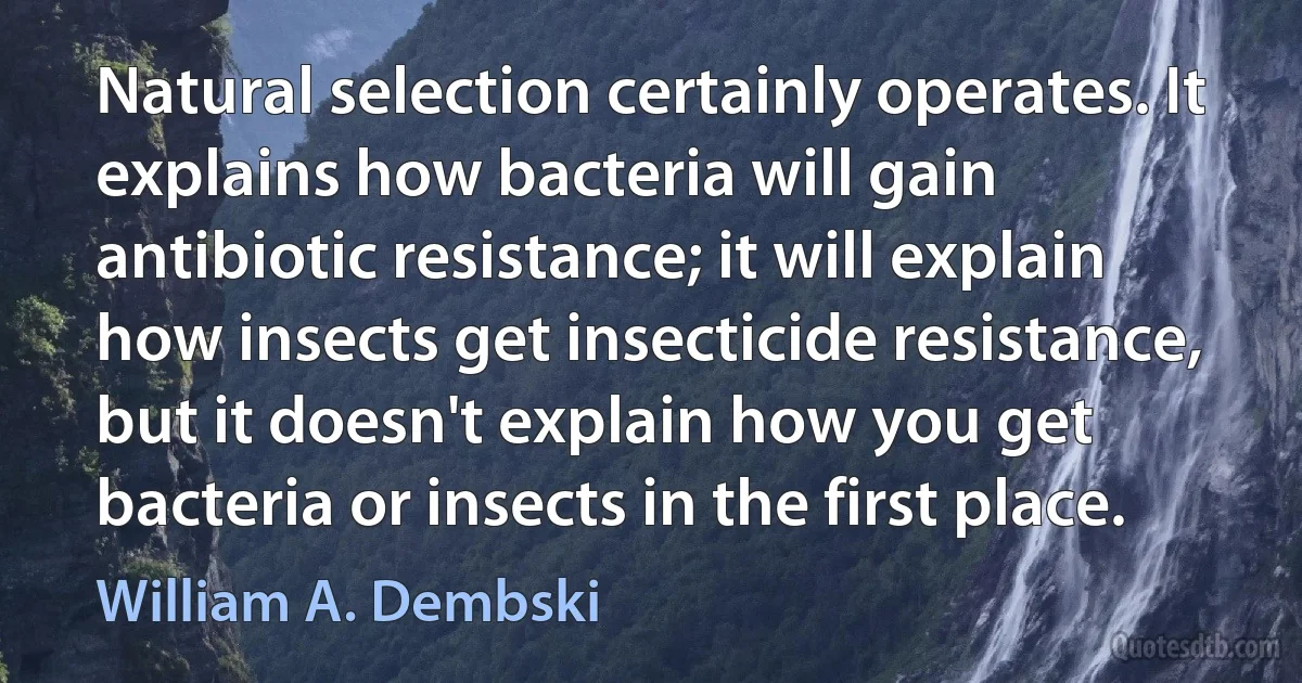 Natural selection certainly operates. It explains how bacteria will gain antibiotic resistance; it will explain how insects get insecticide resistance, but it doesn't explain how you get bacteria or insects in the first place. (William A. Dembski)