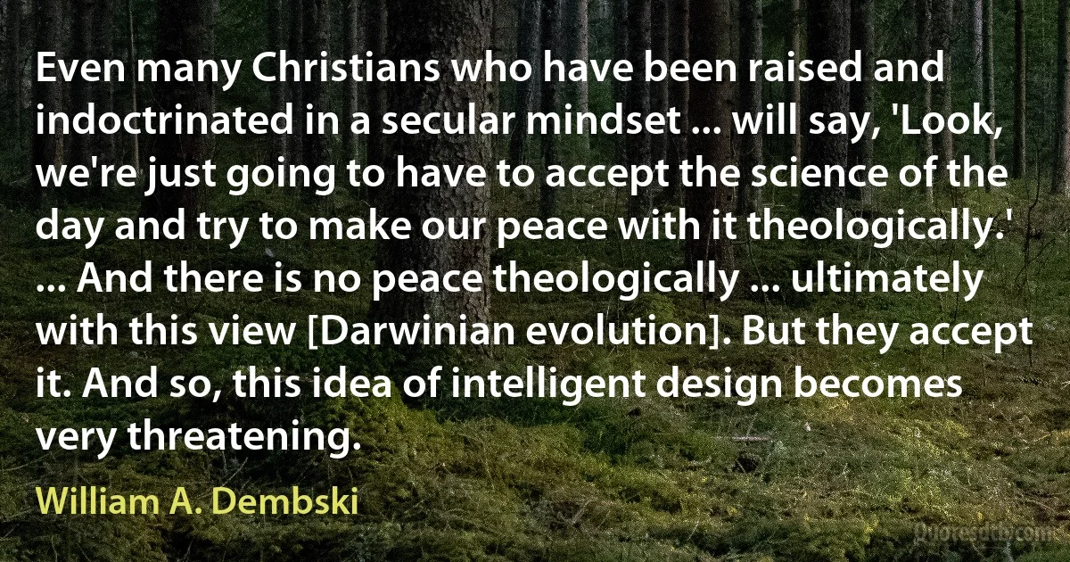 Even many Christians who have been raised and indoctrinated in a secular mindset ... will say, 'Look, we're just going to have to accept the science of the day and try to make our peace with it theologically.' ... And there is no peace theologically ... ultimately with this view [Darwinian evolution]. But they accept it. And so, this idea of intelligent design becomes very threatening. (William A. Dembski)