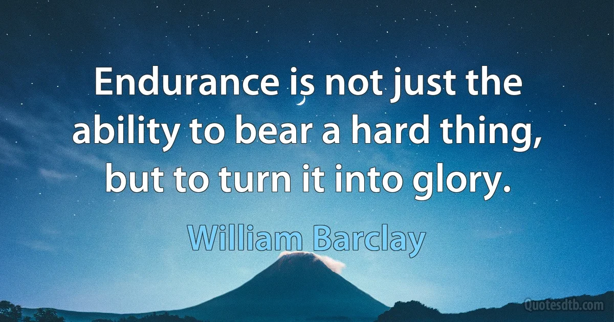 Endurance is not just the ability to bear a hard thing, but to turn it into glory. (William Barclay)