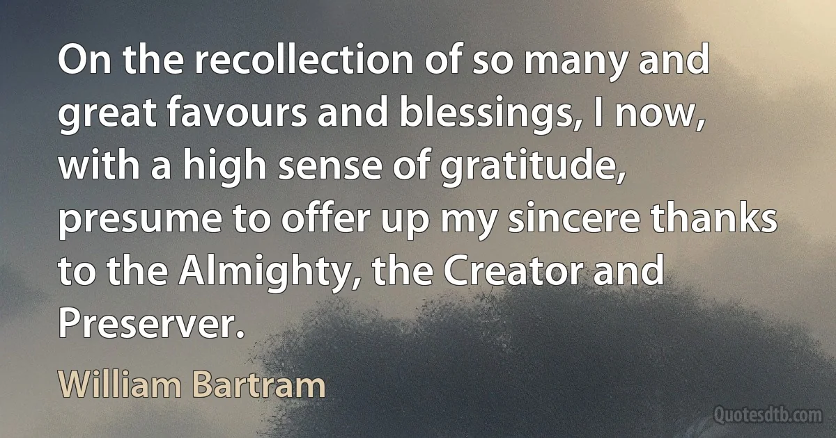 On the recollection of so many and great favours and blessings, I now, with a high sense of gratitude, presume to offer up my sincere thanks to the Almighty, the Creator and Preserver. (William Bartram)